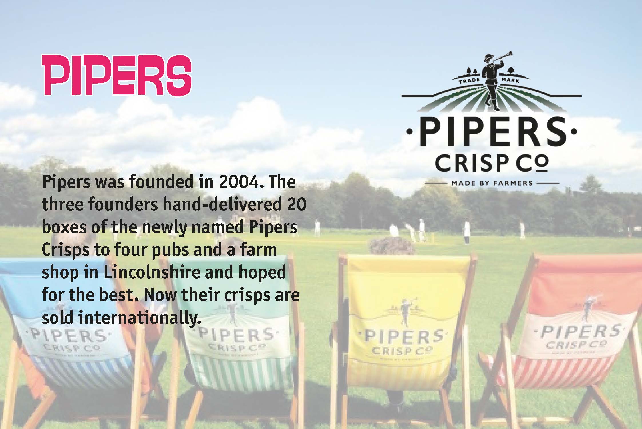Pipers was founded in 2004. The three founders hand-delivered 20 boxes of the newly named Pipers Crisps to four pubs and a farm shop in Lincolnshire and hoped for the best. Now their crisps are sold internationally.