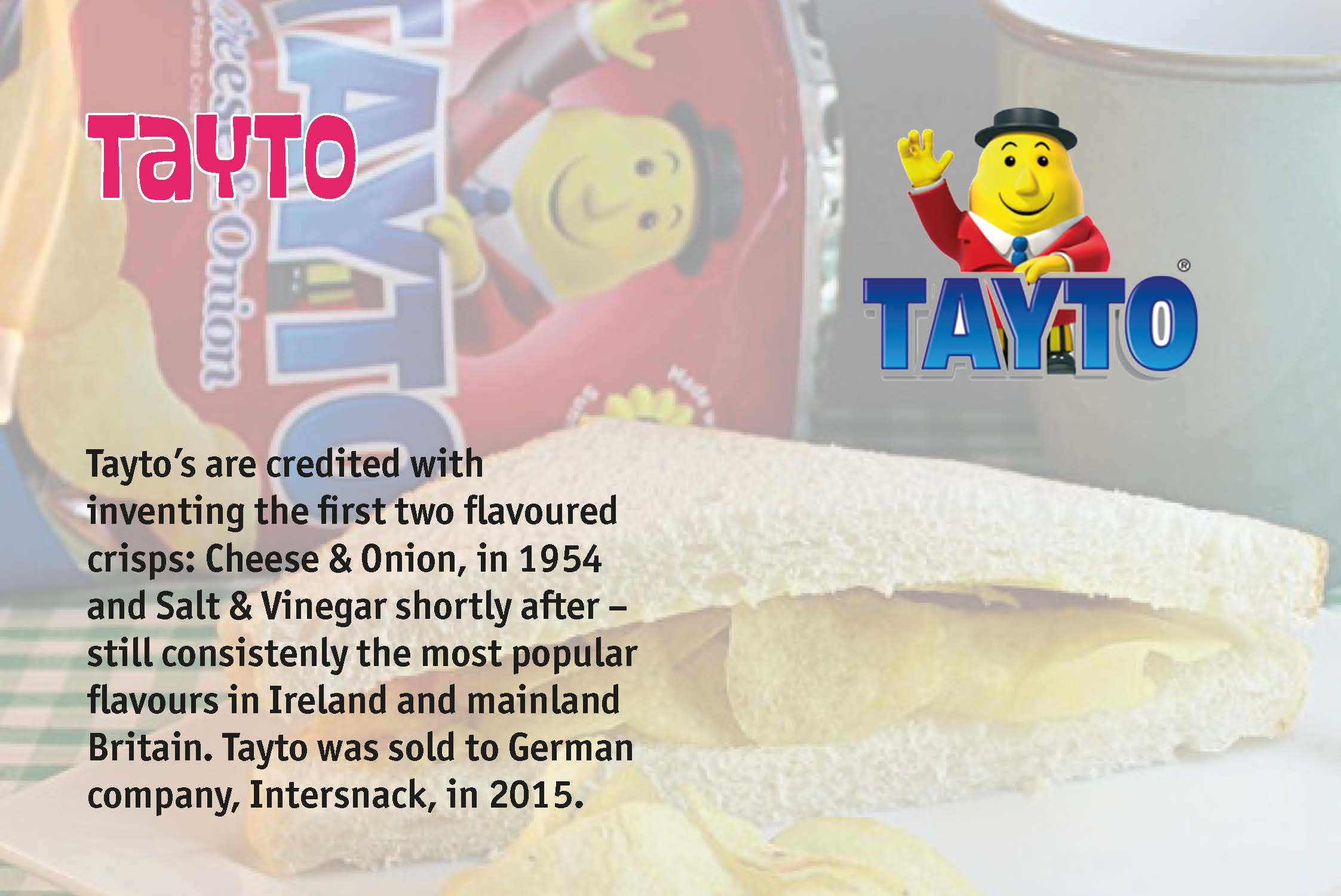 Tayto’s are credited with inventing the first two flavoured crisps: Cheese & Onion, in 1954 and Salt & Vinegar shortly after – still consistenly the most popular flavours in Ireland and mainland Britain. Tayto was sold to German company, Intersnack, in 2015.