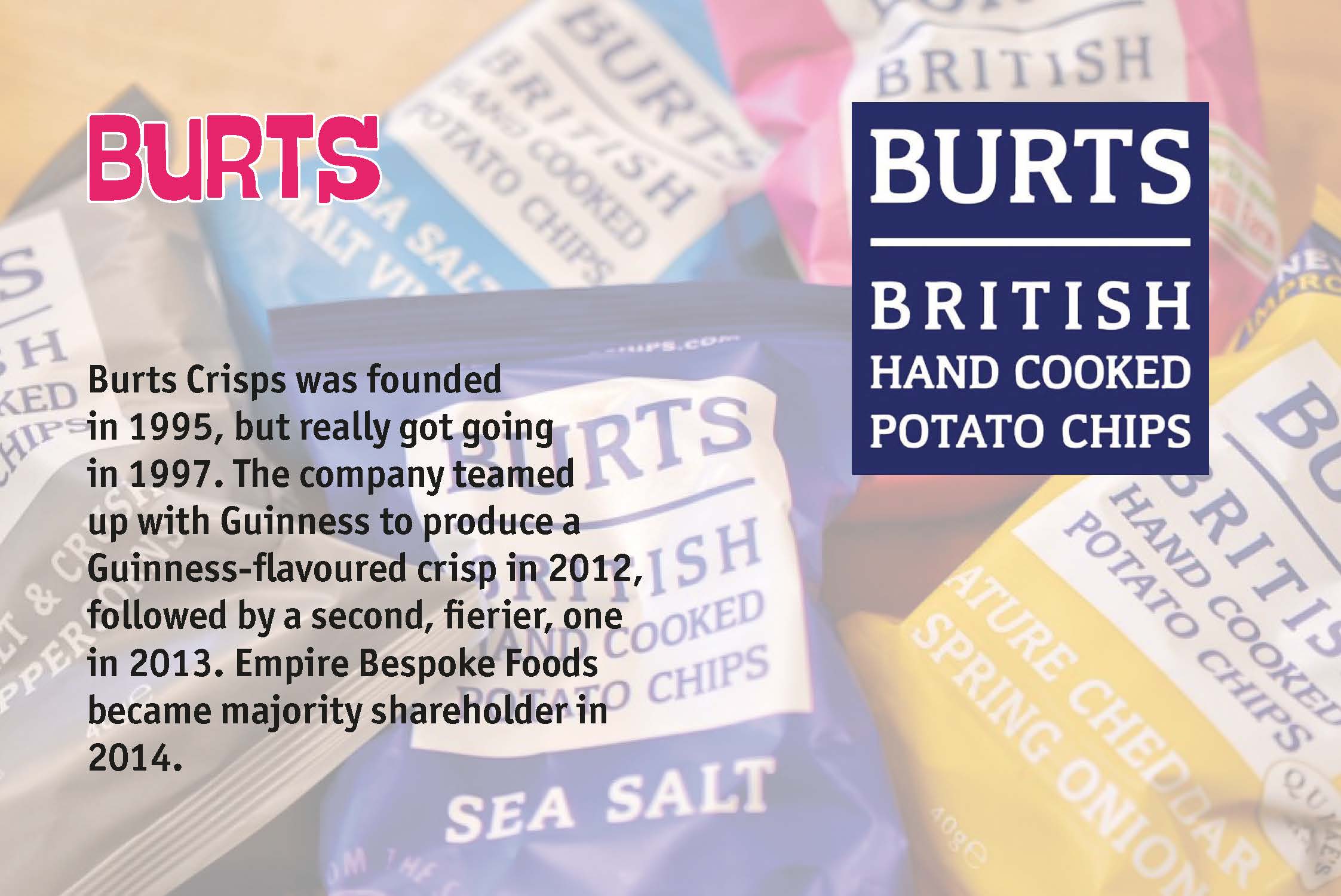 Burts Crisps was founded in 1995, but really got going in 1997. The company teamed up with Guinness to produce a Guinness-flavoured crisp in 2012, followed by a second, fierier, one in 2013. Empire Bespoke Foods became majority shareholder in 2014.