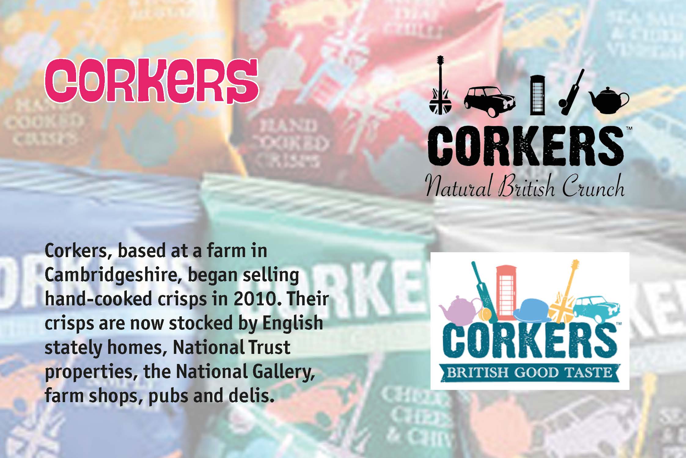 Corkers, based at a farm in Cambridgeshire, began selling hand-cooked crisps in 2010. Their crisps are now stocked by English stately homes, National Trust properties, the National Gallery, farm shops, pubs and delis.