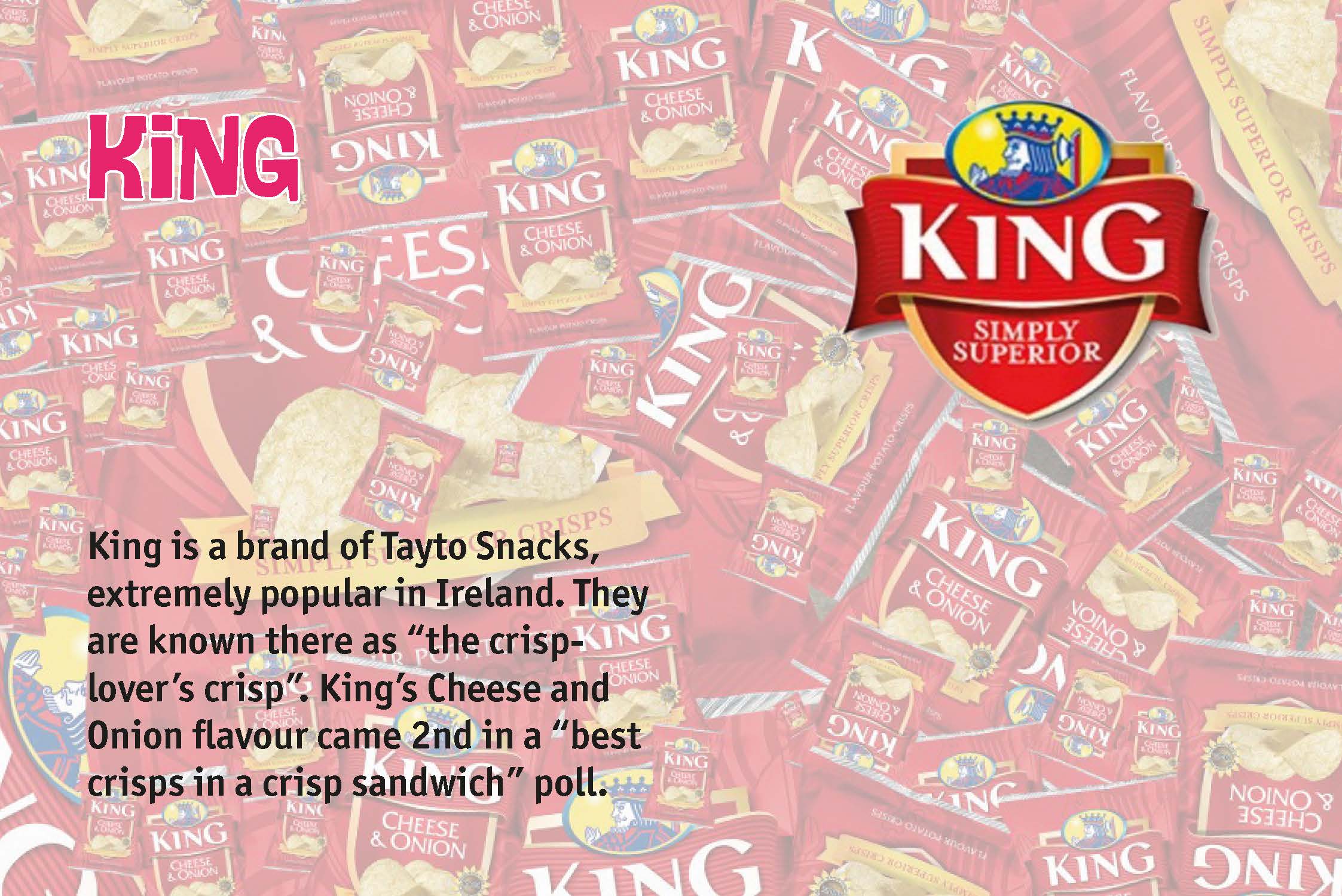 King is a brand of Tayto Snacks, extremely popular in Ireland. They are known there as “the crisp-lover’s crisp”. King’s Cheese and Onion flavour came 2nd in a “best crisps in a crisp sandwich” poll.